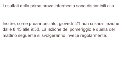 I risultati della prima prova intermedia sono disponibili alla pagina https://web.math.unifi.it/users/gentili/archivioesiti0809/EsitoIGS-1-090506.pdf
Inoltre, come preannunciato, giovedi` 21 non ci sara` lezione dalle 8:45 alle 9:30. La lezione del pomeriggio e quella del mattino seguente si svolgeranno invece regolarmente.