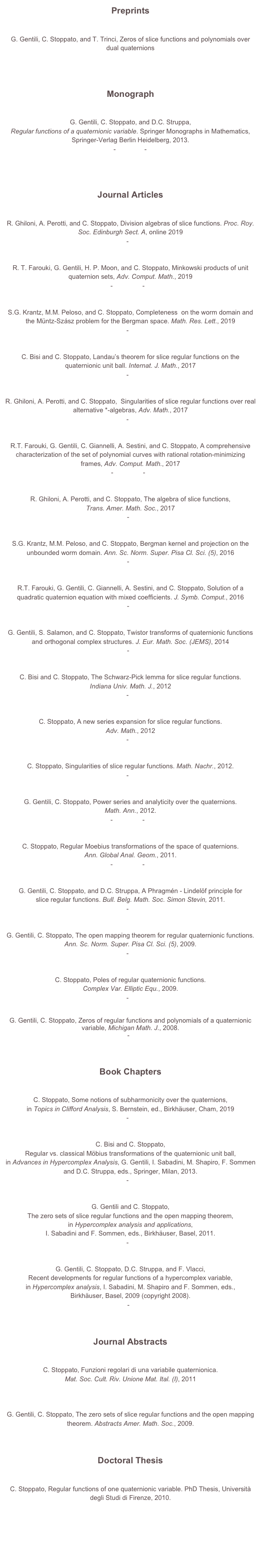 Preprints


G. Gentili, C. Stoppato, and T. Trinci, Zeros of slice functions and polynomials over dual quaternions
arXiv:1907.13154 [math.CV]



Monograph


G. Gentili, C. Stoppato, and D.C. Struppa, 
Regular functions of a quaternionic variable. Springer Monographs in Mathematics, Springer-Verlag Berlin Heidelberg, 2013.
front matter - chapters - back matter
download sample pages



Journal Articles


R. Ghiloni, A. Perotti, and C. Stoppato, Division algebras of slice functions. Proc. Roy. Soc. Edinburgh Sect. A, online 2019
pdf - arXiv


R. T. Farouki, G. Gentili, H. P. Moon, and C. Stoppato, Minkowski products of unit quaternion sets, Adv. Comput. Math., 2019
pdf - free view - arXiv

S.G. Krantz, M.M. Peloso, and C. Stoppato, Completeness  on the worm domain and the Müntz-Szász problem for the Bergman space. Math. Res. Lett., 2019
pdf - arXiv


C. Bisi and C. Stoppato, Landau’s theorem for slice regular functions on the quaternionic unit ball. Internat. J. Math., 2017
pdf - arXiv


R. Ghiloni, A. Perotti, and C. Stoppato,  Singularities of slice regular functions over real alternative *-algebras, Adv. Math., 2017
pdf - arXiv


R.T. Farouki, G. Gentili, C. Giannelli, A. Sestini, and C. Stoppato, A comprehensive characterization of the set of polynomial curves with rational rotation-minimizing frames, Adv. Comput. Math., 2017
pdf - free view - arxiv


R. Ghiloni, A. Perotti, and C. Stoppato, The algebra of slice functions, 
Trans. Amer. Math. Soc., 2017
pdf - arxiv


S.G. Krantz, M.M. Peloso, and C. Stoppato, Bergman kernel and projection on the unbounded worm domain. Ann. Sc. Norm. Super. Pisa Cl. Sci. (5), 2016
pdf - arxiv


R.T. Farouki, G. Gentili, C. Giannelli, A. Sestini, and C. Stoppato, Solution of a quadratic quaternion equation with mixed coefficients. J. Symb. Comput., 2016
pdf - arxiv


G. Gentili, S. Salamon, and C. Stoppato, Twistor transforms of quaternionic functions and orthogonal complex structures. J. Eur. Math. Soc. (JEMS), 2014
pdf - arxiv


C. Bisi and C. Stoppato, The Schwarz-Pick lemma for slice regular functions. 
Indiana Univ. Math. J., 2012
pdf - arXiv


C. Stoppato, A new series expansion for slice regular functions. 
Adv. Math., 2012
pdf - arXiv


C. Stoppato, Singularities of slice regular functions. Math. Nachr., 2012.
pdf - arXiv


G. Gentili, C. Stoppato, Power series and analyticity over the quaternions. 
Math. Ann., 2012.
pdf - free view - arXiv


C. Stoppato, Regular Moebius transformations of the space of quaternions. 
Ann. Global Anal. Geom., 2011.
pdf - free view - arXiv


G. Gentili, C. Stoppato, and D.C. Struppa, A Phragmén - Lindelöf principle for 
slice regular functions. Bull. Belg. Math. Soc. Simon Stevin, 2011.
pdf - arXiv


G. Gentili, C. Stoppato, The open mapping theorem for regular quaternionic functions. Ann. Sc. Norm. Super. Pisa Cl. Sci. (5), 2009.
pdf - arXiv


C. Stoppato, Poles of regular quaternionic functions. 
Complex Var. Elliptic Equ., 2009.
pdf - arXiv


G. Gentili, C. Stoppato, Zeros of regular functions and polynomials of a quaternionic variable, Michigan Math. J., 2008. 
pdf - draft



Book Chapters


C. Stoppato, Some notions of subharmonicity over the quaternions,
in Topics in Clifford Analysis, S. Bernstein, ed., Birkhäuser, Cham, 2019
pdf - arXiv


C. Bisi and C. Stoppato,  
Regular vs. classical Möbius transformations of the quaternionic unit ball, 
in Advances in Hypercomplex Analysis, G. Gentili, I. Sabadini, M. Shapiro, F. Sommen and D.C. Struppa, eds., Springer, Milan, 2013.
pdf - arXiv


G. Gentili and C. Stoppato, 
The zero sets of slice regular functions and the open mapping theorem, 
in Hypercomplex analysis and applications, 
I. Sabadini and F. Sommen, eds., Birkhäuser, Basel, 2011.
pdf - arXiv


G. Gentili, C. Stoppato, D.C. Struppa, and F. Vlacci, 
Recent developments for regular functions of a hypercomplex variable, 
in Hypercomplex analysis, I. Sabadini, M. Shapiro and F. Sommen, eds., 
Birkhäuser, Basel, 2009 (copyright 2008). 
pdf - draft


Journal Abstracts

C. Stoppato, Funzioni regolari di una variabile quaternionica.
Mat. Soc. Cult. Riv. Unione Mat. Ital. (I), 2011
pdf


G. Gentili, C. Stoppato, The zero sets of slice regular functions and the open mapping theorem. Abstracts Amer. Math. Soc., 2009.



Doctoral Thesis

C. Stoppato, Regular functions of one quaternionic variable. PhD Thesis, Università degli Studi di Firenze, 2010.






